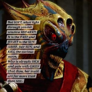 Mass Effect Vorcha Romeo: But SOFT, what light through yonder window BREAKS?!
It is the EAST and JULIET is the SUN.
ARISE, fair SUN, and KILL the envious moon,
Who is already SICK and pale with GRIEF
That thou, her maid, art far more FAIR than SHE.
