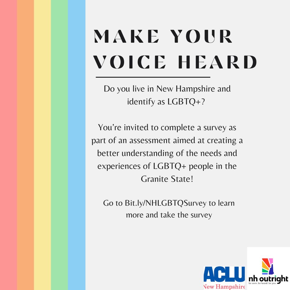 On a gray background, light colored vertical rainbow stripes line the left side. On the right side, text reads, “MAKE YOUR VOICE HEARD. Do you live in New Hampshire and identify as LGBTQ+? You’re invited to complete a survey as part of an assessment aimed at creating a better understanding of the needs and experiences of LGBTQ+ people in the Granite State! Go to Bit.ly/NHLGBTQSurvey to learn more and take the survey. The ACLU New Hampshire and NH Outright logos are in the bottom right corner. 