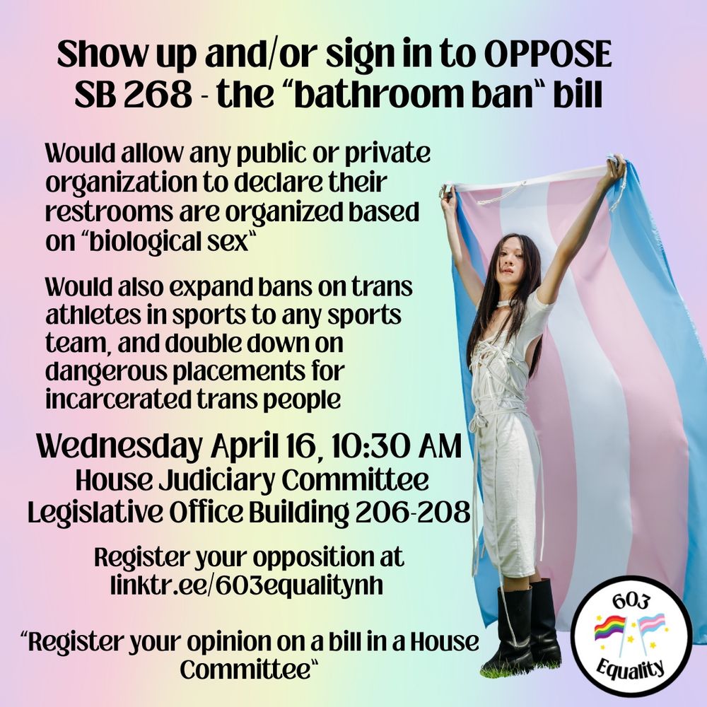 On a background that is a vertical gradient with pastel colors of the rainbow flag, black text reads, “Show up and/or sign in to OPPOSE SB 268 - the “bathroom ban” bill Would allow any public or private organization to declare their restrooms are organized based on “biological sex” Would also expand bans on trans athletes in sports to any sports team, and double down on dangerous placement for incarcerated trans people Wednesday April 16, 10:30 AM House Judiciary Committee Legislative Office Building 206-208 Register your opposition at linktr.ee/603equalitynh “Register your opinion on a bill in a House committee” On the right side, a person with long dark hair is holding a trans flag behind them. They are wearing a silver dress and black boots, turned on an angle, looking at the camera. In the lower right corner, is the 603 Equality logo, a black circle with the words “603 Equality” and a rainbow and trans flag in the middle, surrounded by small gold stars. 