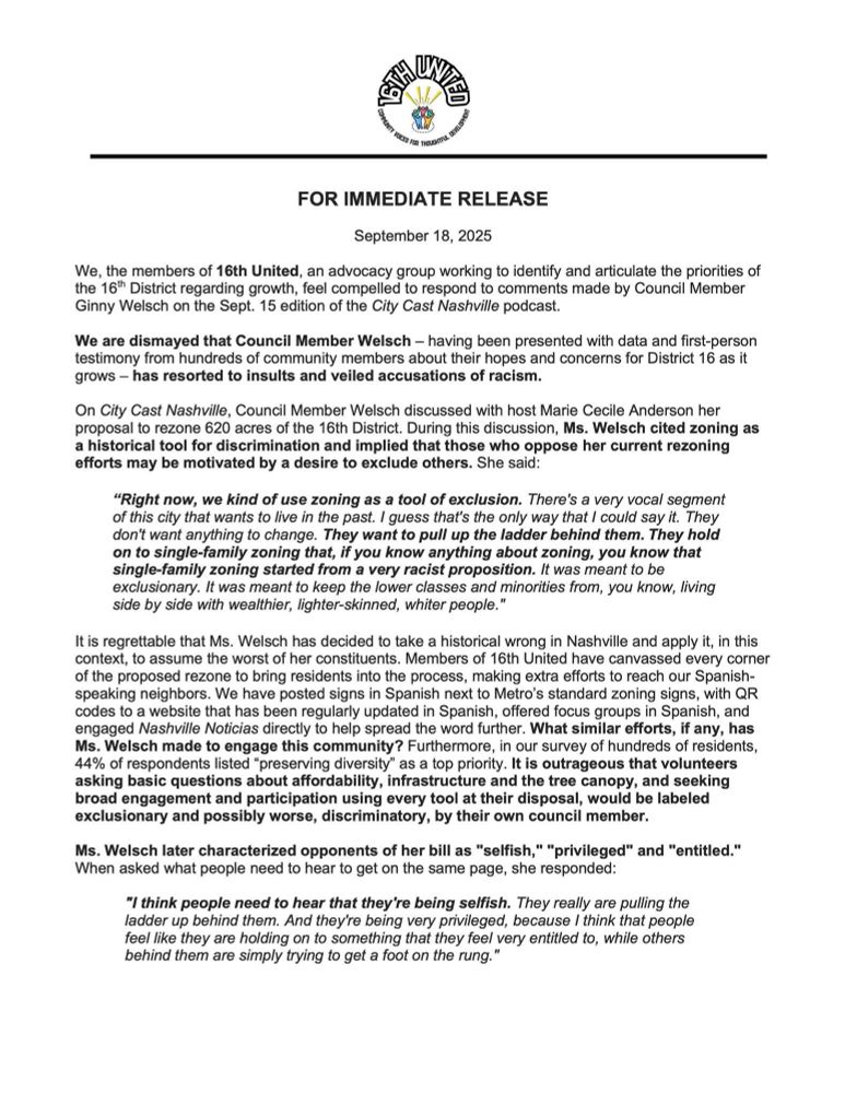 We, the members of 16th United, an advocacy group working to identify and articulate the priorities of the 16 District regarding growth, feel compelled to respond to comments made by Council Member Ginny Welsch on the Sept. 15 edition of the City Cast Nashville podcast.
We are dismayed that Council Member Welsch - having been presented with data and first-person testimony from hundreds of community members about their hopes and concerns for District 16 as it grows - has resorted to insults and veiled accusations of racism.
On City Cast Nashville, Council Member Welsch discussed with host Marie Cecile Anderson her proposal to rezone 620 acres of the 16th District. During this discussion, Ms. Welsch cited zoning as a historical tool for discrimination and implied that those who oppose her current rezoning efforts may be motivated by a desire to exclude others. She said:
"Right now, we kind of use zoning as a tool of exclusion. There's a very vocal segment of this city that wants to live in the past. I guess that's the only way that I could say it. They don't want anything to change. They want to pull up the ladder behind them. They hold on to single-family zoning that, if you know anything about zoning, you know that single-family zoning started from a very racist proposition. It was meant to be exclusionary. It was meant to keep the lower classes and minorities from, you know, living side by side with wealthier, lighter-skinned, whiter people."
It is regrettable that Ms. Welch has decided to take a historical wrong in Nashville and apply it, in this context, to assume the worst of her constituents. Members of 16th United have canvassed every corner of the proposed rezone to bring residents into the process, making extra efforts to reach our Spanish-speaking neighbors. We have posted signs in Spanish next to Metro's standard zoning signs, with QR codes to a website that has been regularly updated in Spanish, offered focus groups in Spanish, and engaged Nashville Notic…