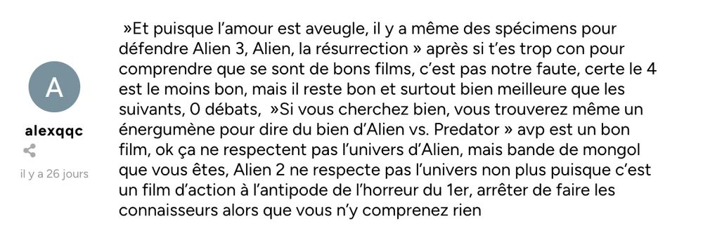 »Et puisque l’amour est aveugle, il y a même des spécimens pour défendre Alien 3, Alien, la résurrection » après si t’es trop con pour comprendre que se sont de bons films, c’est pas notre faute, certe le 4 est le moins bon, mais il reste bon et surtout bien meilleure que les suivants, 0 débats,  »Si vous cherchez bien, vous trouverez même un énergumène pour dire du bien d’Alien vs. Predator » avp est un bon film, ok ça ne respectent pas l’univers d’Alien, mais bande de mongol que vous êtes, Alien 2 ne respecte pas l’univers non plus puisque c’est un film d’action à l’antipode de l’horreur du 1er, arrêter de faire les connaisseurs alors que vous n’y comprenez rien
