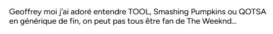 

Geoffrey moi j’ai adoré entendre TOOL, Smashing Pumpkins ou QOTSA en générique de fin, on peut pas tous être fan de The Weeknd…
