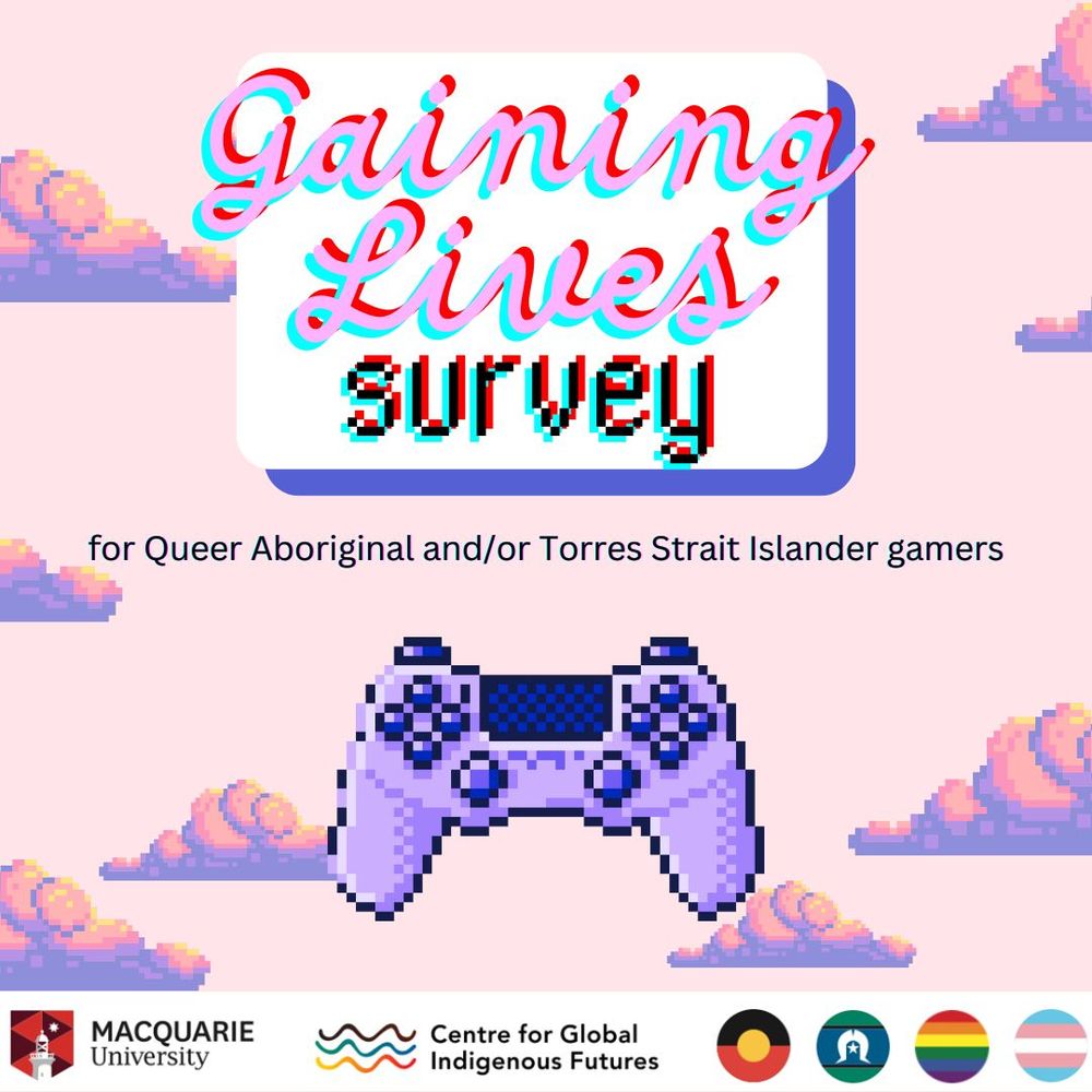 First page of a flyer with disperse clouds in the background.
At the center part a sign with the wordin Gaining Lives suryve.
Below it with smaller letter for Queer Aboriginal and/or Torres Strait Islander gamers.
Below it the image of a standard console controller.
At the bottom left corner the Macquarie University logo.
Bottom center the Centre for Global Indigenous Futures logo.
At the bottom right corner encircled the Aboriginal flag, the Torres Strait Islands flag, the pride flag and the trans flag.