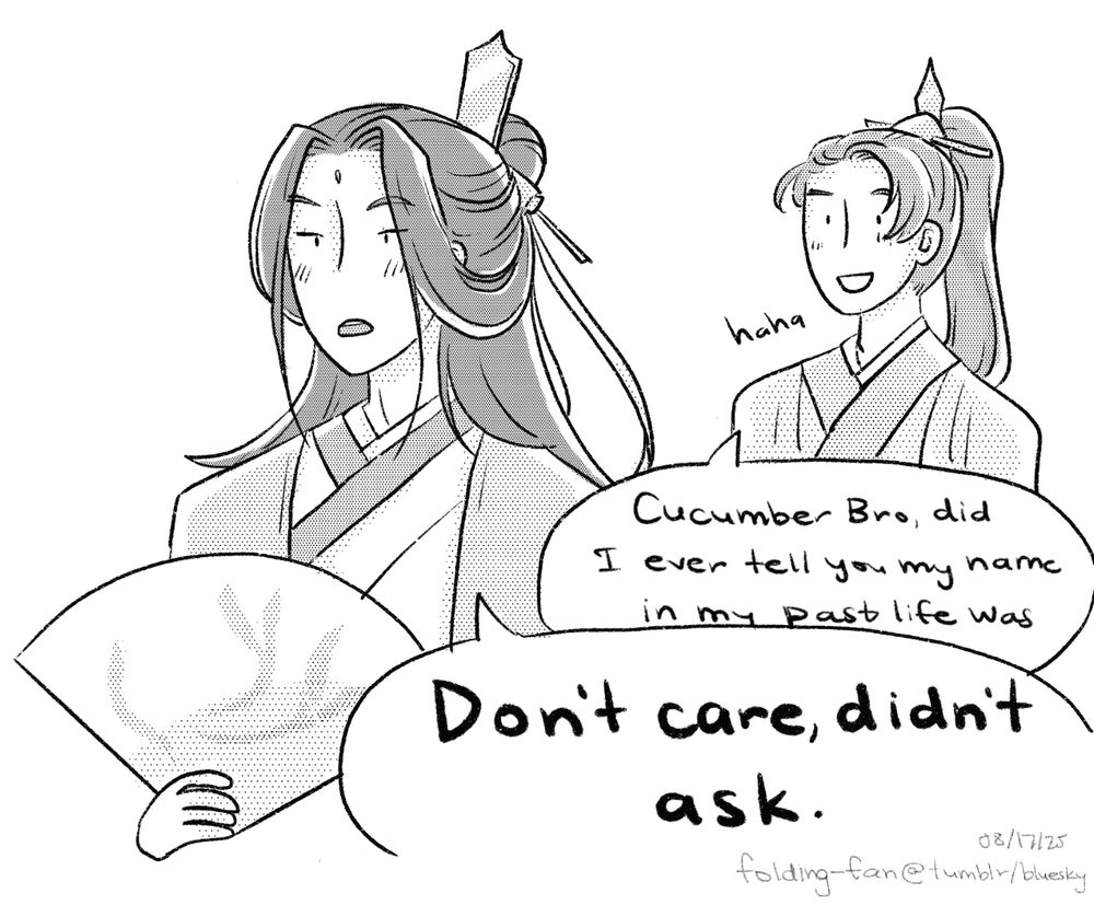 A greyscale drawing of Shen Qingqiu and Shang Qinghua from the Scum Villain’s Self-Saving System. 

SQH: “Haha. Cucumber Bro, did I ever tell you my name in my past life was—“

SQQ: (dismissively while not looking at him) “Don’t care, didn’t ask.”