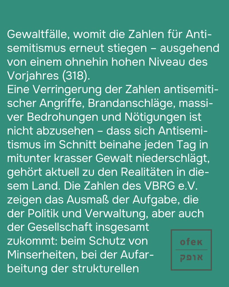Gewaltfälle, womit die Zahlen für Antisemitismus erneut stiegen – ausgehend von einem ohnehin hohen Niveau des Vorjahres (318). 
Eine Verringerung der Zahlen antisemitischer Angriffe, Brandanschläge, massiver Bedrohungen und Nötigungen ist nicht abzusehen – dass sich Antisemitismus im Schnitt beinahe jeden Tag in mitunter krasser Gewalt niederschlägt, gehört aktuell zu den Realitäten in diesem Land. Die Zahlen des VBRG e.V. 
zeigen das Ausmaß der Aufgabe, die 
der Politik und Verwaltung, aber auch der Gesellschaft insgesamt 
zukommt: beim Schutz von Minderheiten, bei der Aufarbeitung der strukturellen (...)