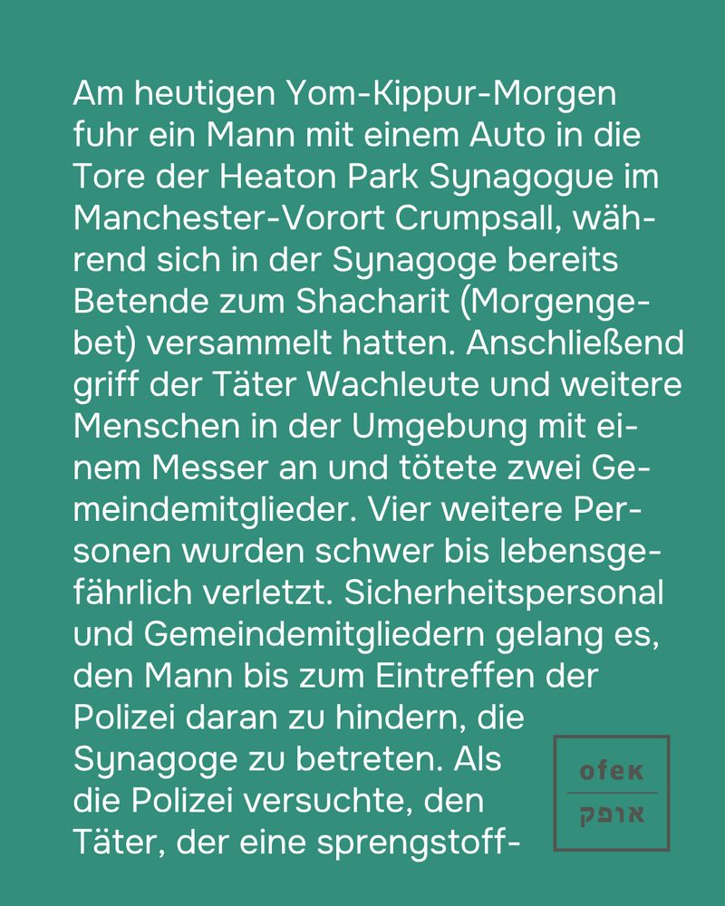 Am heutigen Yom-Kippur-Morgen fuhr ein Mann mit einem Auto in die Tore der Heaton Park Synagogue im Manchester-Vorort Crumpsall, während sich in der Synagoge bereits Betende zum Shacharit (Morgengebet) versammelt hatten. Anschließend griff der Täter Wachleute und weitere Menschen in der Umgebung mit einem Messer an und tötete zwei Gemeindemitglieder. Vier weitere Personen wurden schwer bis lebensgefährlich verletzt. Sicherheitspersonal und Gemeindemitgliedern gelang es, den Mann bis zum Eintreffen der Polizei daran zu hindern, die Synagoge zu betreten. Als die Polizei versuchte, den Täter, der eine sprengstoffähnliche 