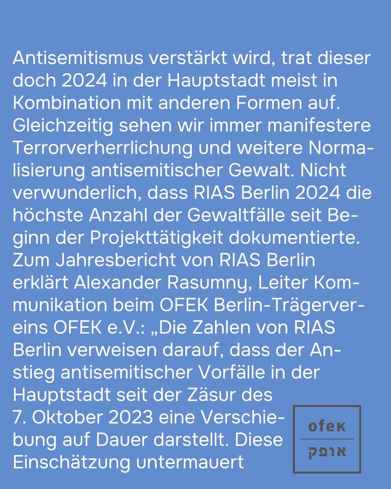 Antisemitismus verstärkt wird, trat dieser doch 2024 in der Hauptstadt meist in Kombination mit anderen Formen auf. Gleichzeitig sehen wir immer manifestere Terrorverherrlichung und weitere Normalisierung antisemitischer Gewalt. Nicht verwunderlich, dass RIAS Berlin 2024 die höchste Anzahl der Gewaltfälle seit Beginn der Projekttätigkeit dokumentierte.
Zum Jahresbericht von RIAS Berlin erklärt Alexander Rasumny, Leiter Kommunikation beim OFEK Berlin-Trägervereins OFEK e.V.: „Die Zahlen von RIAS Berlin verweisen darauf, dass der Anstieg antisemitischer Vorfälle in der Hauptstadt seit der Zäsur des 7. Oktober 2023 eine Verschiebung auf Dauer darstellt. Diese Einschätzung untermauert