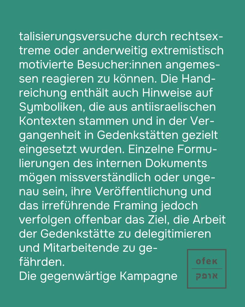 reiht sich ein in eine besorgniserregende Dynamik: In den vergangenen Monaten wurden Desinformationen wiederholt genutzt, um öffentliche Debatten zu polarisieren, gezielt Feindbilder zu erzeugen und rechts-extreme oder antisemitische Narrative anschlussfähig zu machen. Die Dehumanisierung von Einzelpersonen, die gezielte Verzerrung von Kontexten und die Erosion rechtstaatlicher Normen sind direkte Folgen dieser Rhetoriken und Strategien.
OFEK erklärt sich solidarisch mit der Gedenkstätte Buchenwald 
und ihren Mitarbeitenden. Die Arbeit von Gedenkstätten