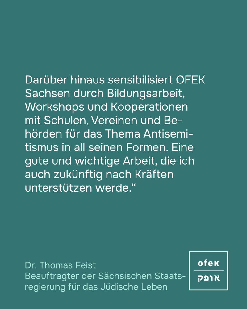 Darüber hinaus sensibilisiert OFEK Sachsen durch Bildungsarbeit, Workshops und Kooperationen mit Schulen, Vereinen und Be-hörden für das Thema Antisemi-tismus in all seinen Formen. Eine gute und wichtige Arbeit, die ich auch zukünftig nach Kräften unterstützen werde.“
Dr. Thomas Feist
Beauftragter der Sächsischen Staats-regierung für das Jüdische Leben
