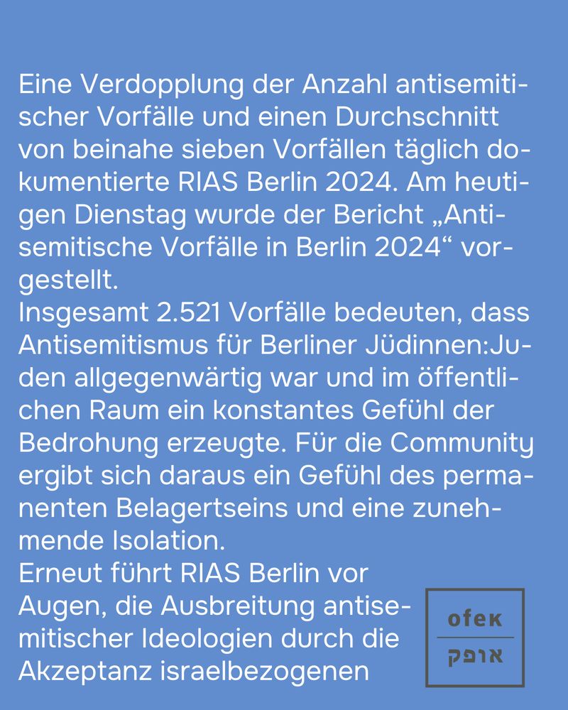 Eine Verdopplung der Anzahl antisemitischer Vorfälle und einen Durchschnitt von beinahe sieben Vorfällen täglich dokumentierte RIAS Berlin 2024. Am heutigen Dienstag wurde der Bericht „Anti-semitische Vorfälle in Berlin 2024“ vorgestellt.
Insgesamt 2.521 Vorfälle bedeuten, dass Antisemitismus für Berliner Jüdinnen:Juden allgegenwärtig war und im öffentlichen Raum ein konstantes Gefühl der Bedrohung erzeugte. Für die Community ergibt sich daraus ein Gefühl des permanenten Belagertseins und eine zunehmende Isolation.
Erneut führt RIAS Berlin vor Augen, die Ausbreitung antisemitischer Ideologien durch die Akzeptanz israelbezogenen