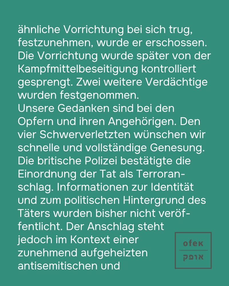 sprengstoffähnliche Vorrichtung bei sich trug, festzunehmen, wurde er erschossen. Die Vorrichtung wurde später von der Kampfmittelbeseitigung kontrolliert gesprengt. Zwei weitere Verdächtige wurden festgenommen.

Unsere Gedanken sind bei den Opfern und ihren Angehörigen. Den vier Schwerverletzten wünschen wir schnelle und vollständige Genesung.

Die britische Polizei bestätigte die Einordnung der Tat als Terroranschlag. Informationen zur Identität und Motivation des Täters wurden bisher nicht veröffentlicht. Der Anschlag steht jedoch im Kontext einer zunehmend aufgeheizten antisemitischen und