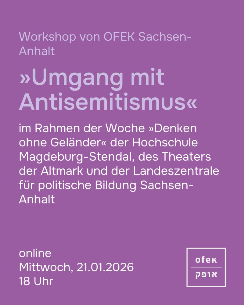 online
Mittwoch, 21.01.2026 
18 Uhr
Workshop von OFEK Sachsen-Anhalt 

»Umgang mit Antisemitismus«

im Rahmen der Woche »Denken ohne Geländer« der Hochschule Magdeburg-Stendal, des Theaters der Altmark und der Landeszentrale für politische Bildung Sachsen-Anhalt