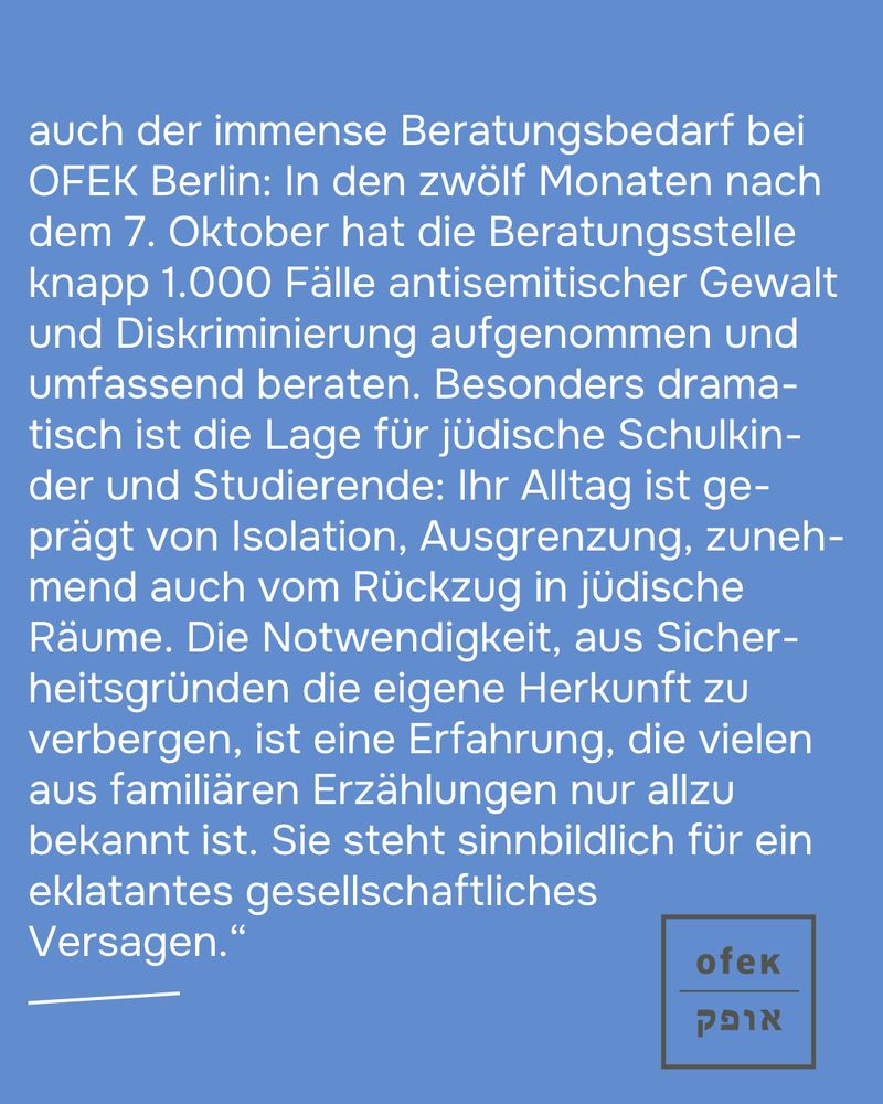 auch der immense Beratungsbedarf bei OFEK Berlin: In den zwölf Monaten nach dem 7. Oktober hat die Beratungsstelle knapp 1.000 Fälle antisemitischer Gewalt und Diskriminierung aufgenommen und umfassend beraten. Besonders dramatisch ist die Lage für jüdische Schulkinder und Studierende: Ihr Alltag ist geprägt von Isolation, Ausgrenzung, zunehmend auch vom Rückzug in jüdische Räume. Die Notwendigkeit, aus Sicherheitsgründen die eigene Herkunft zu verbergen, ist eine Erfahrung, die vielen aus familiären Erzählungen nur allzu bekannt ist. Sie steht sinnbildlich für ein eklatantes gesellschaftliches Versagen.“