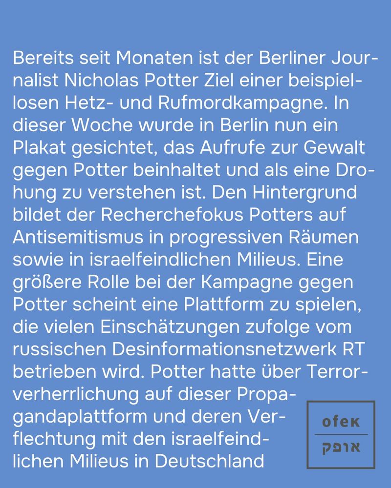 Bereits seit Monaten ist der Berliner Journalist Nicholas Potter Ziel einer beispiellosen Hetz- und Rufmordkampagne. In dieser Woche wurde in Berlin nun ein Plakat gesichtet, das Aufrufe zur Gewalt gegen Potter beinhaltet und als eine Drohung zu verstehen ist. Den Hintergrund bildet der Recherchefokus Potters auf Antisemitismus in progressiven Räumen sowie in israelfeindlichen Milieus. Eine größere Rolle bei der Kampagne gegen Potter scheint eine Plattform zu spielen, die vielen Einschätzungen zufolge vom russischen Desinformationsnetzwerk RT betrieben wird. Potter hatte über Terrorverherrlichung auf dieser Propagandaplattform und deren Verflechtung mit den israelfeindlichen Milieus in Deutschland 