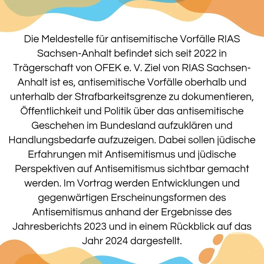 Die Meldestelle für antisemitische Vorfälle RIAS Sachsen-Anhalt befindet sich seit 2022 in Trägerschaft von OFEK e. V. Ziel von RIAS Sachsen- Anhalt ist es, antisemitische Vorfälle oberhalb und unterhalb der Strafbarkeitsgrenze zu dokumentieren, Öffentlichkeit und Politik über das antisemitische Geschehen im Bundesland aufzuklären und Handlungsbedarfe aufzuzeigen. Dabei sollen jüdische Erfahrungen mit Antisemitismus und jüdische Perspektiven auf Antisemitismus sichtbar gemacht werden. Im Vortrag werden Entwicklungen und gegenwärtigen Erscheinungsformen des Antisemitismus anhand der Ergebnisse des Jahresberichts 2023 und in einem Rückblick auf das Jahr 2024 dargestellt.