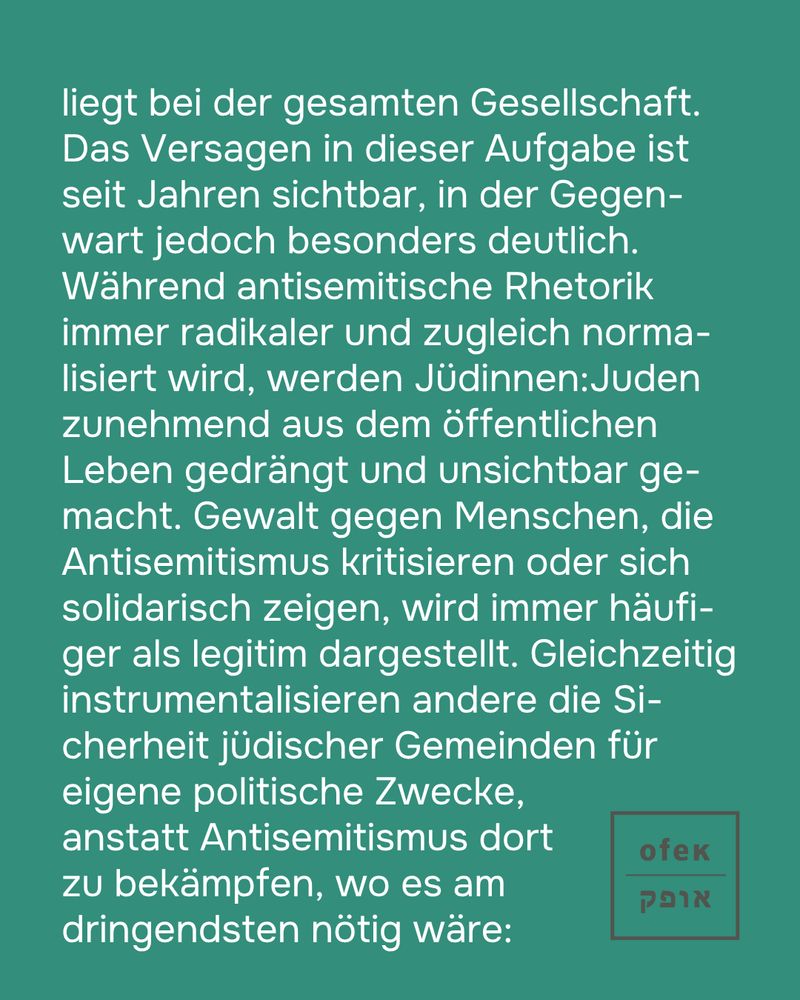 liegt bei der gesamten Gesellschaft. Das Versagen in dieser Aufgabe ist seit Jahren sichtbar, in der Gegenwart jedoch besonders deutlich. Während antisemitische Rhetorik immer radikaler und zugleich normalisiert wird, werden Jüdinnen:Juden zunehmend aus dem öffentlichen Leben gedrängt und unsichtbar gemacht. Gewalt gegen Menschen, die Antisemitismus kritisieren oder sich solidarisch zeigen, wird immer häufiger als legitim dargestellt. Gleichzeitig instrumentalisieren andere die Sicherheit jüdischer Gemeinden für eigene politische Zwecke, anstatt Antisemitismus dort zu bekämpfen, wo es am dringendsten nötig wäre: 