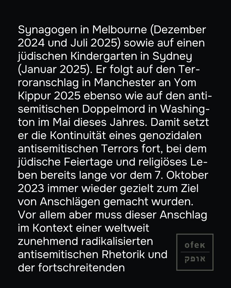 Synagogen in Melbourne (Dezember 2024 und Juli 2025) sowie auf einen jüdischen Kindergarten in Sydney (Januar 2025). Er folgt auf den Terroranschlag in Manchester an Yom Kippur 2025 ebenso wie auf den antisemitischen Doppelmord in Washington im Mai dieses Jahres. Damit setzt er die Kontinuität eines genozidalen antisemitischen Terrors fort, bei dem jüdische Feiertage und religiöses Leben bereits lange vor dem 7. Oktober 2023 immer wieder gezielt zum Ziel von Anschlägen gemacht wurden.

Vor allem aber muss dieser Anschlag im Kontext einer weltweit zunehmend radikalisierten antisemitischen Rhetorik und der fortschreitenden 