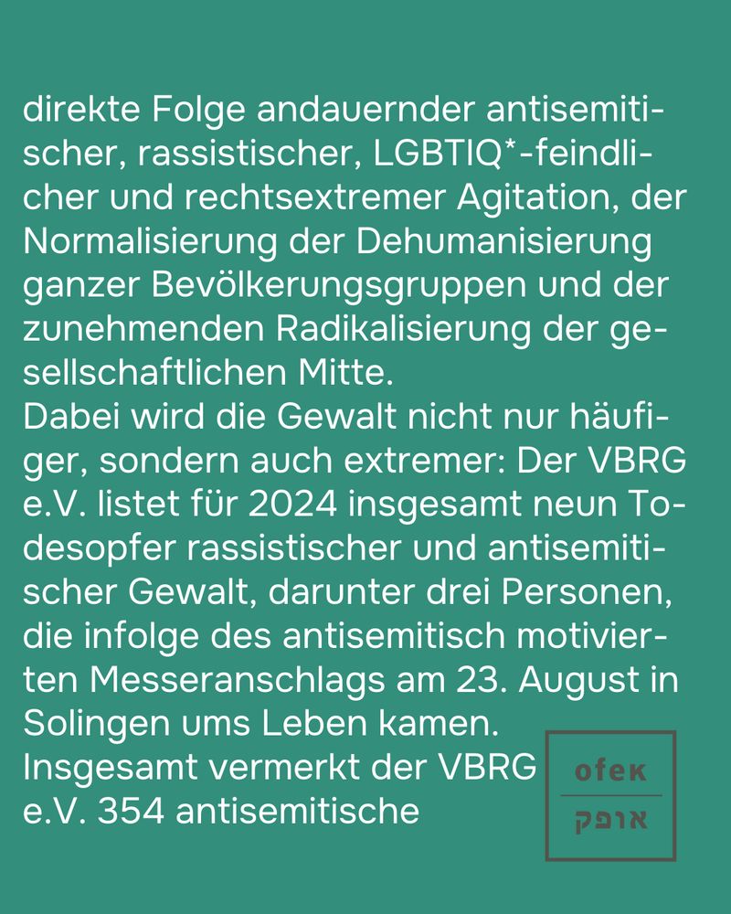 direkte Folge andauernder antisemiti-scher, rassistischer, LGBTIQ*-feindli-cher und rechtsextremer Agitation, der Normalisierung der Dehumanisierung ganzer Bevölkerungsgruppen und der zunehmenden Radikalisierung der ge-sellschaftlichen Mitte. 
Dabei wird die Gewalt nicht nur häufi-ger, sondern auch extremer: Der VBRG e.V. listet für 2024 insgesamt neun To-desopfer rassistischer und antisemiti-scher Gewalt, darunter drei Personen, die infolge des antisemitisch motivier-ten Messeranschlags am 23. August in Solingen ums Leben kamen. Insgesamt vermerkt der VBRG e.V. 354 antisemitische (...)