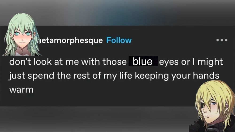 a tumblr post that reads “don’t look at me with those blue eyes or i might just spend the rest of my life keeping your hands warm” 

female byleth is placed on the upper left corner as if she is saying the words to dimitri , who is on the bottom right. 