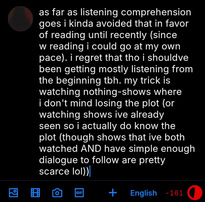 as far as listening comprehension goes i kinda avoided that in favor of reading until recently (since w reading i could go at my own pace). i regret that tho i shouldve been getting mostly listening from the beginning tbh. my trick is watching nothing-shows where i don't mind losing the plot (or watching shows ive already seen so i actually do know the plot (though shows that ive both watched AND have simple enough dialogue to follow are pretty scarce lol))
