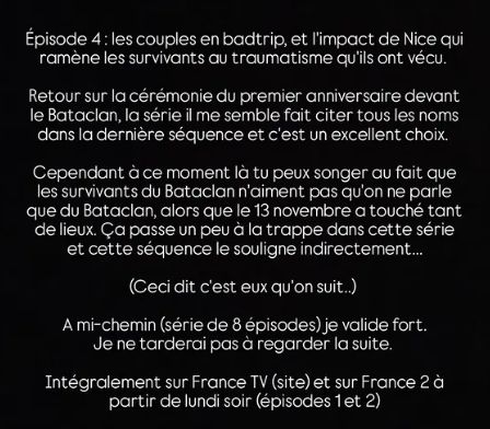 Épisode 4: les couples en badtrip, et l'impact de Nice qui ramène les survivants au traumatisme qu'ils ont vécu.
Retour sur la cérémonie du premier anniversaire devant le Bataclan, la série il me semble fait citer tous les noms dans la dernière séquence et c'est un excellent choix.
Cependant à ce moment là tu peux songer au fait que les survivants du Bataclan n'aiment pas qu'on ne parle que du Bataclan, alors que le 13 novembre a touché tant de lieux. Ça passe un peu à la trappe dans cette série et cette séquence le souligne indirectement...
(Ceci dit c'est eux qu'on suit..)
A mi-chemin (série de 8 épisodes) je valide fort. Je ne tarderai pas à regarder la suite.
Intégralement sur France TV (site) et sur France 2 à partir de lundi soir (épisodes 1 et 2)