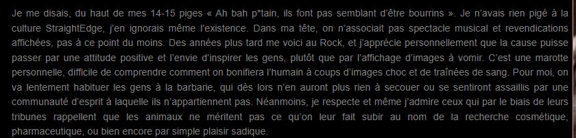Je me disais, du haut de mes 14-15 piges « Ah bah p*tain, ils font pas semblant d’être bourrins ». Je n’avais rien pigé à la culture StraightEdge, j’en ignorais même l’existence. Dans ma tête, on n’associait pas spectacle musical et revendications affichées, pas à ce point du moins. Des années plus tard me voici au Rock, et j’apprécie personnellement que la cause puisse passer par une attitude positive et l’envie d’inspirer les gens, plutôt que par l’affichage d’images à vomir. C’est une marotte personnelle, difficile de comprendre comment on bonifiera l’humain à coups d’images choc et de traînées de sang. Pour moi, on va lentement habituer les gens à la barbarie, qui dès lors n’en auront plus rien à secouer ou se sentiront assaillis par une communauté d’esprit à laquelle ils n’appartiennent pas. Néanmoins, je respecte et même j’admire ceux qui par le biais de leurs tribunes rappellent que les animaux ne méritent pas ce qu’on leur fait subir au nom de la recherche cosmétique, pharmaceutique, ou bien encore par simple plaisir sadique.