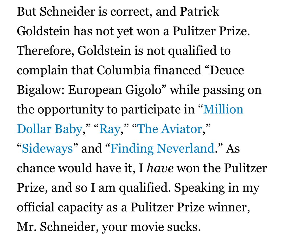But Schneider is correct, and Patrick Goldstein has not yet won a Pulitzer Prize. Therefore, Goldstein is not qualified to complain that Columbia financed “Deuce Bigalow: European Gigolo” while passing on the opportunity to participate in “Million Dollar Baby,” “Ray,” “The Aviator,” “Sideways” and “Finding Neverland.” As chance would have it, I have won the Pulitzer Prize, and so I am qualified. Speaking in my official capacity as a Pulitzer Prize winner, Mr. Schneider, your movie sucks.