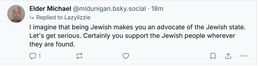 Post by "Elder Michael"/@mldunigan.bsky.social reading: "I imagine that being Jewish makes you an advocate of the Jewish state. Let's get serious. Certainly you support the Jewish people wherever they are found."
