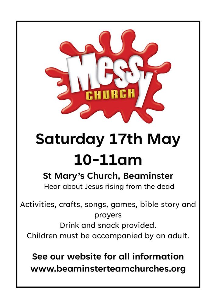 Messy Church May
Saturday 17th May 10-11am St Mary’s Church, Beaminster
Hear about Jesus rising from the dead.
Activities, crafts, songs, games, bible story and prayers.
Drink and snack provided.
Children must be accompanied by an adult.