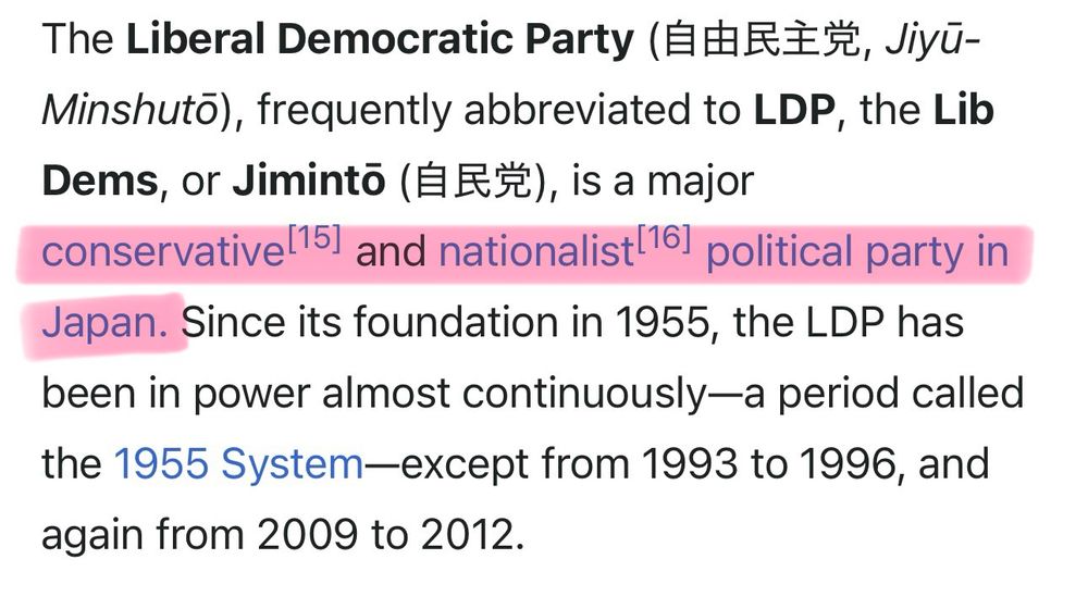 The Liberal Democratic Party （自由民主党、Jiyu-
Minshuto), frequently abbreviated to LDP, the Lib Dems, or Jiminto (FES), is a major conservative!15] and nationalist 16] political party in Japan. Since its foundation in 1955, the LDP has been in power almost continuously—a period called the 1955 System-except from 1993 to 1996, and again from 2009 to 2012.