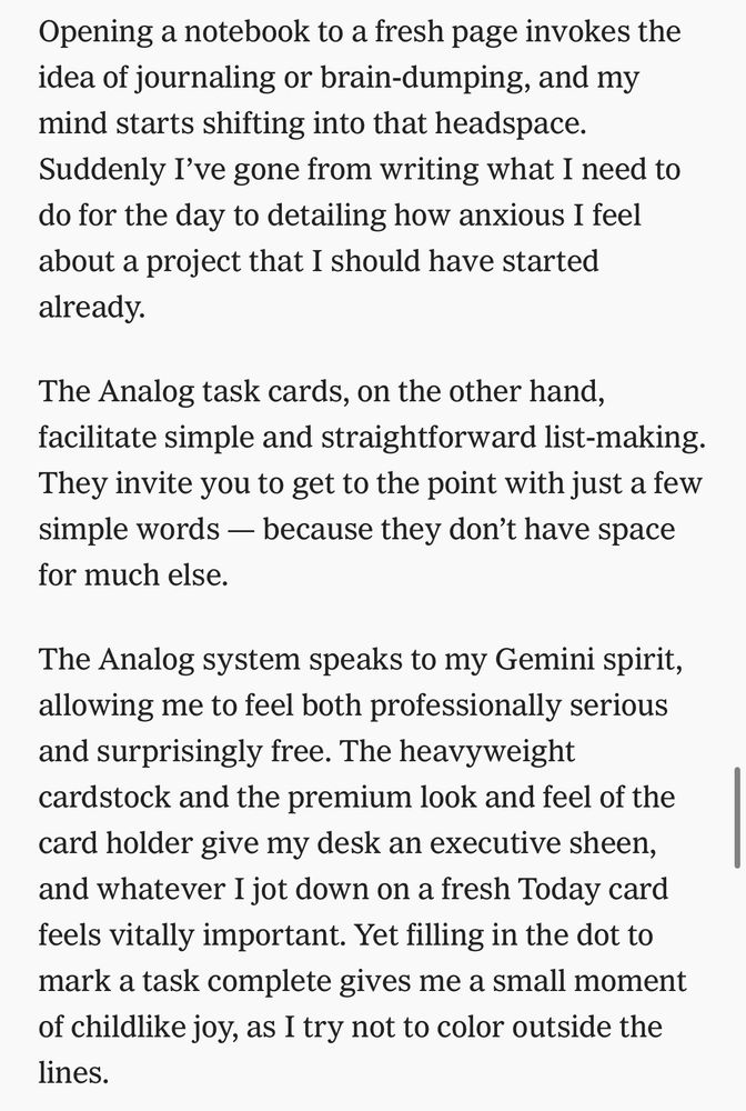 Opening a notebook to a fresh page invokes the idea of journaling or brain-dumping, and my mind starts shifting into that headspace.
Suddenly I've gone from writing what I need to do for the day to detailing how anxious I feel about a project that I should have started already.
The Analog task cards, on the other hand, facilitate simple and straightforward list-making.
They invite you to get to the point with just a few simple words — because they don't have space for much else.
The Analog system speaks to my Gemini spirit, allowing me to feel both professionally serious and surprisingly free. The heavyweight cardstock and the premium look and feel of the card holder give my desk an executive sheen, and whatever I jot down on a fresh Today card feels vitally important. Yet filling in the dot to mark a task complete gives me a small moment of childlike joy, as I try not to color outside the lines.