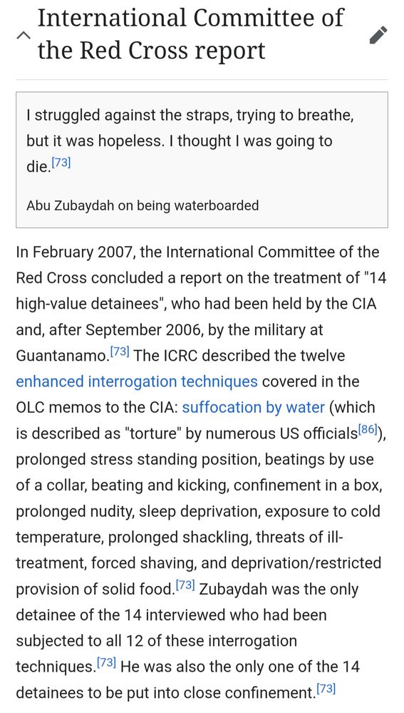 International Committee of the Red Cross report

I struggled against the straps, trying to breathe, but it was hopeless. I thought I was going to die. [73]

Abu Zubaydah on being waterboarded

In February 2007, the International Committee of the Red Cross concluded a report on the treatment of "14 high-value detainees", who had been held by the CIA and, after September 2006, by the military at Guantanamo.[73] The ICRC described the twelve enhanced interrogation techniques covered in the OLC memos to the CIA: suffocation by water (which is described as "torture" by numerous US officials [86]), prolonged stress standing position, beatings by use of a collar, beating and kicking, confinement in a box, prolonged nudity, sleep deprivation, exposure to cold temperature, prolonged shackling, threats of ill-treatment, forced shaving, and deprivation/restricted provision of solid food. [73] Zubaydah was the only detainee of the 14 interviewed who had been subjected to all 12 of these interrogation techniques. [73] He was also the only one of the 14 detainees to be put into close confinement.[73]