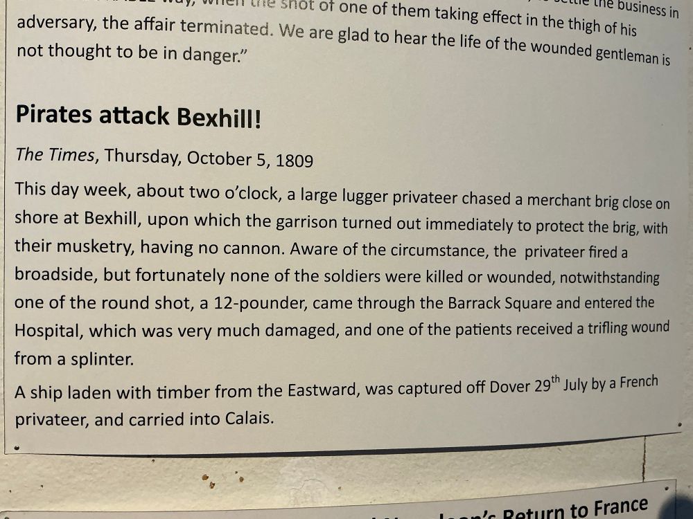 This piece is posted on our wall and it quotes The Times article from Thursday, October 5th, 1809. “Pirates attack Bexhill. This day,week, about two o’clock, a large lugger privateer chased a merchant brig close on shore at Bexhill, upon which the garrison turned out immediately to protect the brig, with their musketry, having no cannon. Aware of the circumstance, the privateer fired a broadside, but fortunately none of the soldiers were killed or wounded, notwithstanding one of the round shot, a 12-pounder, came through the Barack Square and entered the hospital, which was very much damaged, and one of the patients received a trifling wound from a splinter. A ship laden with timber from the Eastward, was captured off Dover 29th July by a French privateer, and carried into Calais.”