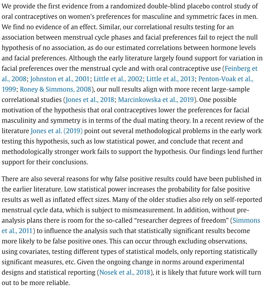 We provide the first evidence from a randomized double-blind placebo control study of oral contraceptives on women's preferences for masculine and symmetric faces in men. We find no evidence of an effect. Similar, our correlational results testing for an association between menstrual cycle phases and facial preferences fail to reject the null hypothesis of no association, as do our estimated correlations between hormone levels and facial preferences. Although the early literature largely found support for variation in facial preferences over the menstrual cycle and with oral contraceptive use (Feinberg et al., 2008; Johnston et al., 2001; Little et al., 2002; Little et al., 2013; Penton-Voak et al., 1999; Roney & Simmons, 2008), our null results align with more recent large-sample correlational studies (Jones et al., 2018; Marcinkowska et al., 2019). One possible motivation of the hypothesis that oral contraceptives lower the preferences for facial masculinity and symmetry is in terms of the dual mating theory. In a recent review of the literature Jones et al. (2019) point out several methodological problems in the early work testing this hypothesis, such as low statistical power, and conclude that recent and methodologically stronger work fails to support the hypothesis. Our findings lend further support for their conclusions.
There are also several reasons for why false positive results could have been published in the earlier literature. Low statistical power increases the probability for false positive results as well as inflated effect sizes. Many of the older studies also rely on self-reported menstrual cycle data, which is subject to mismeasurement. In addition, without pre-analysis plans there is room for the so-called “researcher degrees of freedom” (Simmons et al., 2011) to influence the analysis such that statistically significant results become more likely to be false positive ones. This can occur through excluding observations, using covariates, testing…