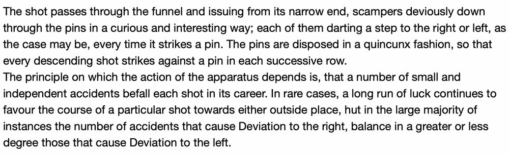 The shot passes through the funnel and issuing from its narrow end, scampers deviously down through the pins in a curious and interesting way; each of them darting a step to the right or left, as the case may be, every time it strikes a pin. The pins are disposed in a quincunx fashion, so that every descending shot strikes against a pin in each successive row.
The principle on which the action of the apparatus depends is, that a number of small and independent accidents befall each shot in its career. In rare cases, a long run of luck continues to favour the course of a particular shot towards either outside place, hut in the large majority of instances the number of accidents that cause Deviation to the right, balance in a greater or less degree those that cause Deviation to the left.