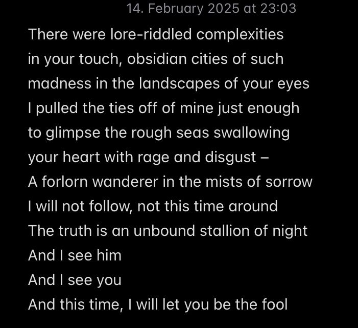 There were lore-riddled complexities 
in your touch, obsidian cities of such
madness in the landscapes of your eyes
I pulled the ties off of mine just enough
to glimpse the rough seas swallowing
your heart with rage and disgust – 
A forlorn wanderer in the mists of sorrow
I will not follow, not this time around
The truth is an unbound stallion of night
And I see him
And I see you
And this time, I will let you be the fool