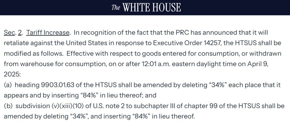 Sec. 2.  Tariff Increase.  In recognition of the fact that the PRC has announced that it will retaliate against the United States in response to Executive Order 14257, the HTSUS shall be modified as follows.  Effective with respect to goods entered for consumption, or withdrawn from warehouse for consumption, on or after 12:01 a.m. eastern daylight time on April 9, 2025:  
(a)  heading 9903.01.63 of the HTSUS shall be amended by deleting “34%” each place that it appears and by inserting “84%” in lieu thereof; and
(b)  subdivision (v)(xiii)(10) of U.S. note 2 to subchapter III of chapter 99 of the HTSUS shall be amended by deleting “34%”, and inserting “84%” in lieu thereof.