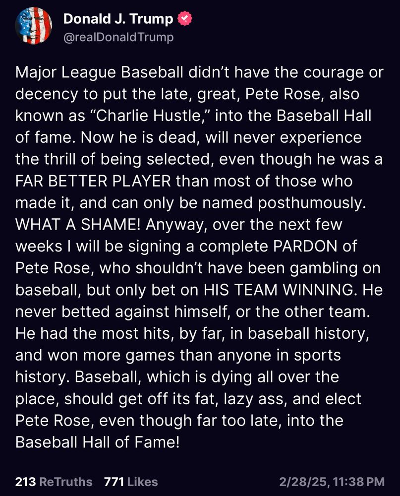 “Major League Baseball didn’t have the courage or decency to put the late, great, Pete Rose, also known as “Charlie Hustle,” into the Baseball Hall of fame. Now he is dead, will never experience the thrill of being selected, even though he was a FAR BETTER PLAYER than most of those who made it, and can only be named posthumously. WHAT A SHAME! Anyway, over the next few weeks I will be signing a complete PARDON of Pete Rose, who shouldn’t have been gambling on baseball, but only bet on HIS TEAM WINNING. He never betted against himself, or the other team. He had the most hits, by far, in baseball history, and won more games than anyone in sports history. Baseball, which is dying all over the place, should get off its fat, lazy ass, and elect Pete Rose, even though far too late, into the Baseball Hall of Fame!”