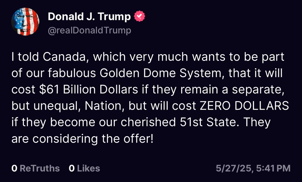 “I told Canada, which very much wants to be part of our fabulous Golden Dome System, that it will cost $61 Billion Dollars if they remain a separate, but unequal, Nation, but will cost ZERO DOLLARS if they become our cherished 51st State. They are considering the offer!”