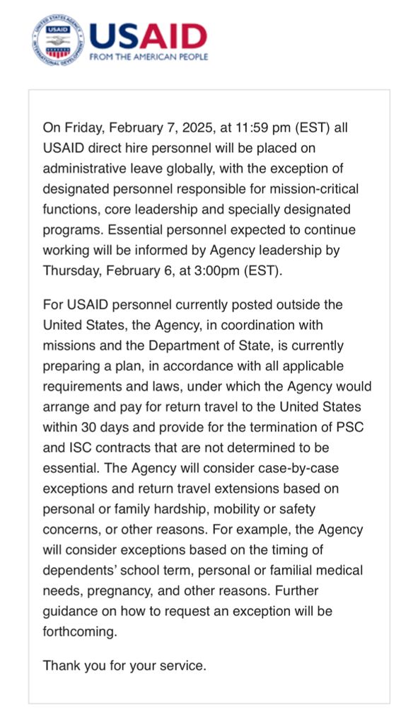 “On Friday, February 7, 2025, at 11:59 pm (EST) all USAID direct hire personnel will be placed on administrative leave globally, with the exception of designated personnel responsible for mission-critical functions, core leadership and specially designated programs. Essential personnel expected to continue working will be informed by Agency leadership by Thursday, February 6, at 3:00pm (EST).

For USAID personnel currently posted outside the United States, the Agency, in coordination with missions and the Department of State, is currently preparing a plan, in accordance with all applicable requirements and laws, under which the Agency would arrange and pay for return travel to the United States within 30 days and provide for the termination of PSC and ISC contracts that are not determined to be essential. The Agency will consider case-by-case exceptions and return travel extensions based on personal or family hardship, mobility or safety concerns, or other reasons. For example, the Agency will consider exceptions based on the timing of dependents’ school term, personal or familial medical needs, pregnancy, and other reasons. Further guidance on how to request an exception will be forthcoming.

Thank you for your service”