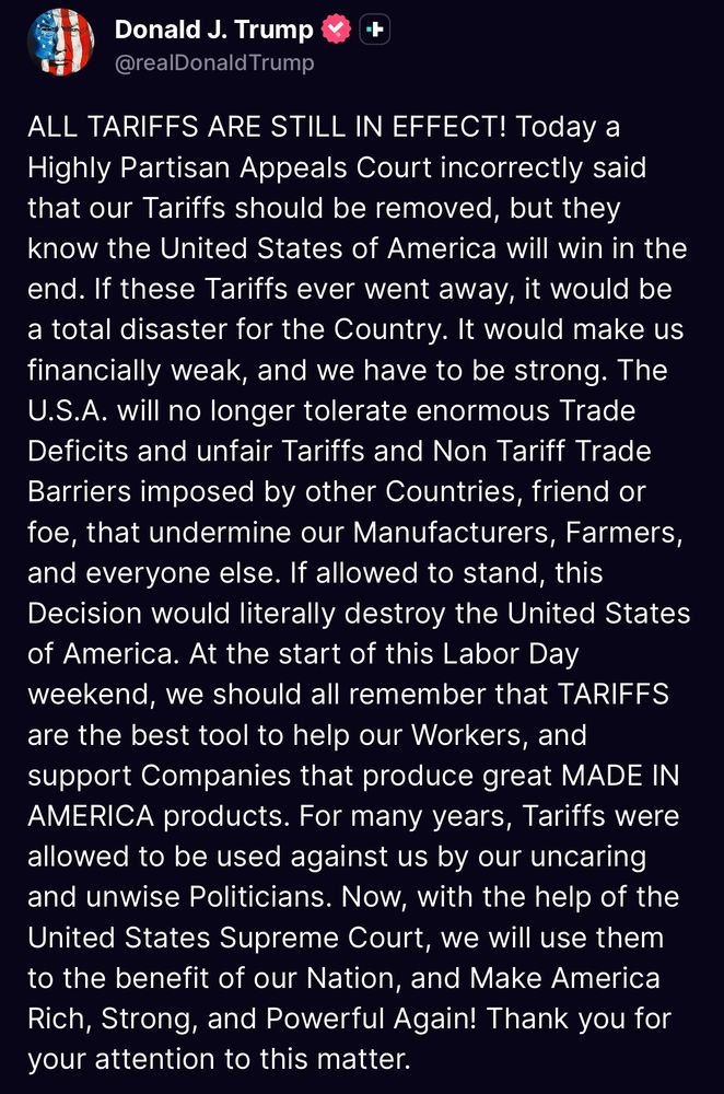 ALL TARIFFS ARE STILL IN EFFECT! Today a Highly Partisan Appeals Court incorrectly said that our Tariffs should be removed, but they know the United States of America will win in the end. If these Tariffs ever went away, it would be a total disaster for the Country. It would make us financially weak, and we have to be strong. The U.S.A. will no longer tolerate enormous Trade Deficits and unfair Tariffs and Non Tariff Trade Barriers imposed by other Countries, friend or foe, that undermine our Manufacturers, Farmers, and everyone else. If allowed to stand, this Decision would literally destroy the United States of America. At the start of this Labor Day weekend, we should all remember that TARIFFS are the best tool to help our Workers, and support Companies that produce great MADE IN AMERICA products. For many years, Tariffs were allowed to be used against us by our uncaring and unwise Politicians. Now, with the help of the United States Supreme Court, we will use them to the benefit of our Nation, and Make America Rich, Strong, and Powerful Again! Thank you for your attention to this matter.