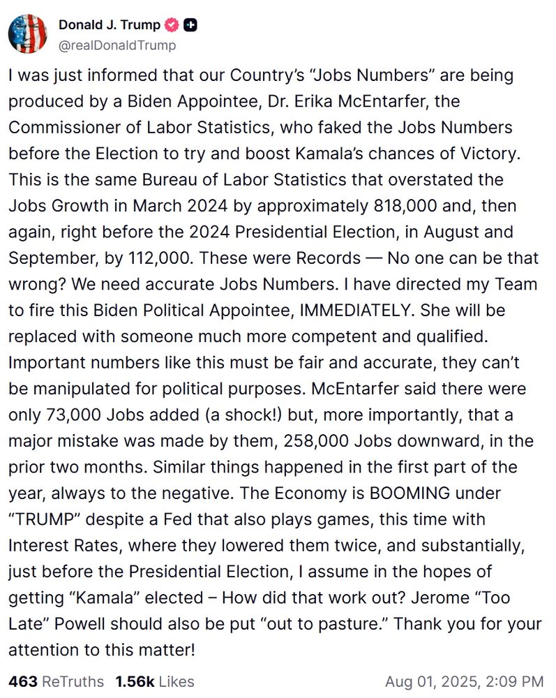 I was just informed that our Country’s “Jobs Numbers” are being produced by a Biden Appointee, Dr. Erika McEntarfer, the Commissioner of Labor Statistics, who faked the Jobs Numbers before the Election to try and boost Kamala’s chances of Victory. This is the same Bureau of Labor Statistics that overstated the Jobs Growth in March 2024 by approximately 818,000 and, then again, right before the 2024 Presidential Election, in August and September, by 112,000. These were Records — No one can be that wrong? We need accurate Jobs Numbers. I have directed my Team to fire this Biden Political Appointee, IMMEDIATELY. She will be replaced with someone much more competent and qualified. Important numbers like this must be fair and accurate, they can’t be manipulated for political purposes. McEntarfer said there were only 73,000 Jobs added (a shock!) but, more importantly, that a major mistake was made by them, 258,000 Jobs downward, in the prior two months. Similar things happened in the first part of the year, always to the negative. The Economy is BOOMING under “TRUMP” despite a Fed that also plays games, this time with Interest Rates, where they lowered them twice, and substantially, just before the Presidential Election, I assume in the hopes of getting “Kamala” elected – How did that work out? Jerome “Too Late” Powell should also be put “out to pasture.” Thank you for your attention to this matter!