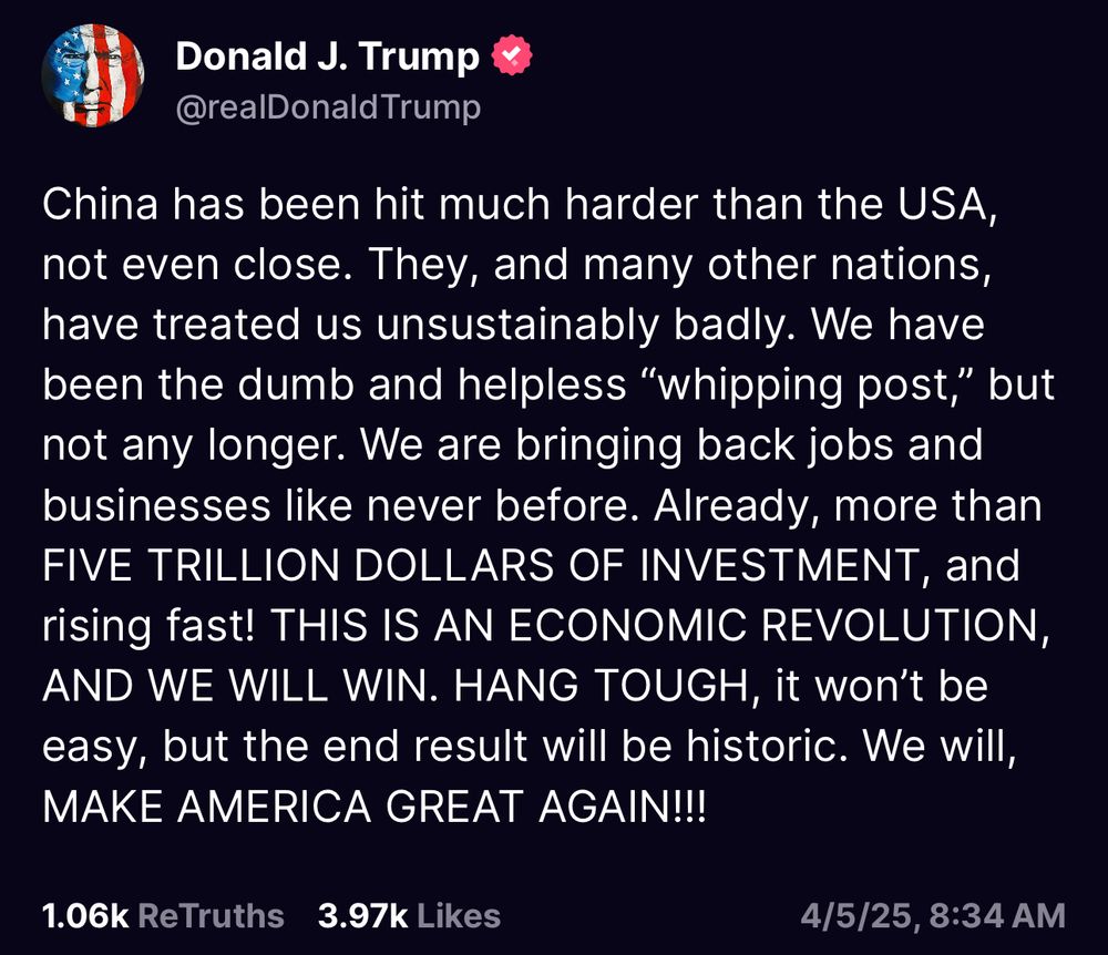“China has been hit much harder than the USA, not even close. They, and many other nations, have treated us unsustainably badly. We have been the dumb and helpless “whipping post,” but not any longer. We are bringing back jobs and businesses like never before. Already, more than FIVE TRILLION DOLLARS OF INVESTMENT, and rising fast! THIS IS AN ECONOMIC REVOLUTION, AND WE WILL WIN. HANG TOUGH, it won’t be easy, but the end result will be historic. We will, MAKE AMERICA GREAT AGAIN!!!”