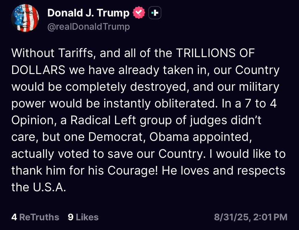 Without Tariffs, and all of the TRILLIONS OF DOLLARS we have already taken in, our Country would be completely destroyed, and our military power would be instantly obliterated. In a 7 to 4 Opinion, a Radical Left group of judges didn’t care, but one Democrat, Obama appointed, actually voted to save our Country. I would like to thank him for his Courage! He loves and respects the U.S.A.