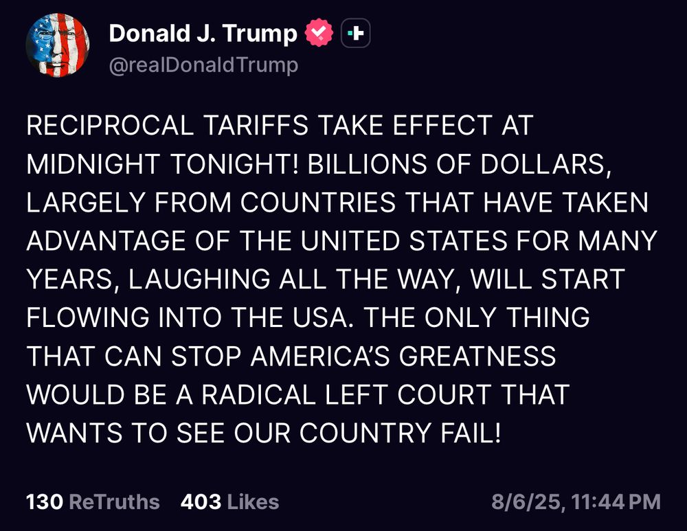 “RECIPROCAL TARIFFS TAKE EFFECT AT MIDNIGHT TONIGHT! BILLIONS OF DOLLARS, LARGELY FROM COUNTRIES THAT HAVE TAKEN ADVANTAGE OF THE UNITED STATES FOR MANY YEARS, LAUGHING ALL THE WAY, WILL START FLOWING INTO THE USA. THE ONLY THING THAT CAN STOP AMERICA’S GREATNESS WOULD BE A RADICAL LEFT COURT THAT WANTS TO SEE OUR COUNTRY FAIL!”