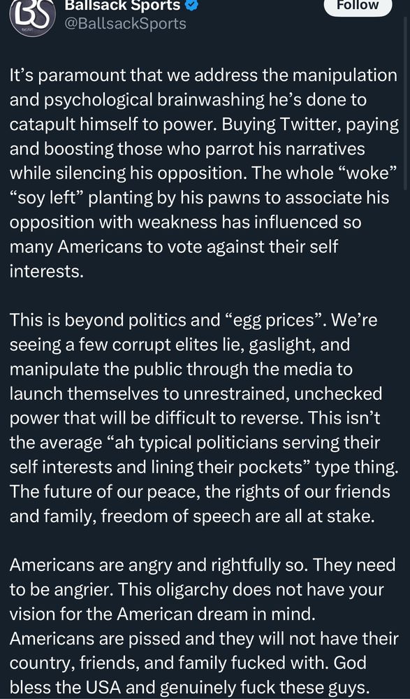
Ballsack Sports @BallsackSports
It's paramount that we address the manipulation and psychological brainwashing he's done to catapult himself to power. Buying Twitter, paying and boosting those who parrot his narratives while silencing his opposition. The whole "woke"
"soy left" planting by his pawns to associate his opposition with weakness has influenced so many Americans to vote against their self interests.
This is beyond politics and "egg prices". We're seeing a few corrupt elites lie, gaslight, and manipulate the public through the media to launch themselves to unrestrained, unchecked power that will be difficult to reverse. This isn't the average "ah typical politicians serving their self interests and lining their pockets" type thing.
The future of our peace, the rights of our friends and family, freedom of speech are all at stake.
Americans are angry and rightfully so. They need to be angrier. This oligarchy does not have your vision for the American dream in mind.
Americans are pissed and they will not have their country, friends, and family fucked with. God bless the USA and genuinely fuck these guys.