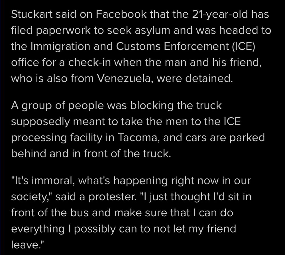 Stuckart said on Facebook that the 21-year-old has filed paperwork to seek asylum and was headed to the Immigration and Customs Enforcement (ICE) office for a check-in when the man and his friend, who is also from Venezuela, were detained.
A group of people was blocking the truck supposedly meant to take the men to the ICE processing facility in Tacoma, and cars are parked behind and in front of the truck.
"It's immoral, what's happening right now in our society," said a protester. "I just thought I'd sit in front of the bus and make sure that I can do everything I possibly can to not let my friend leave."
