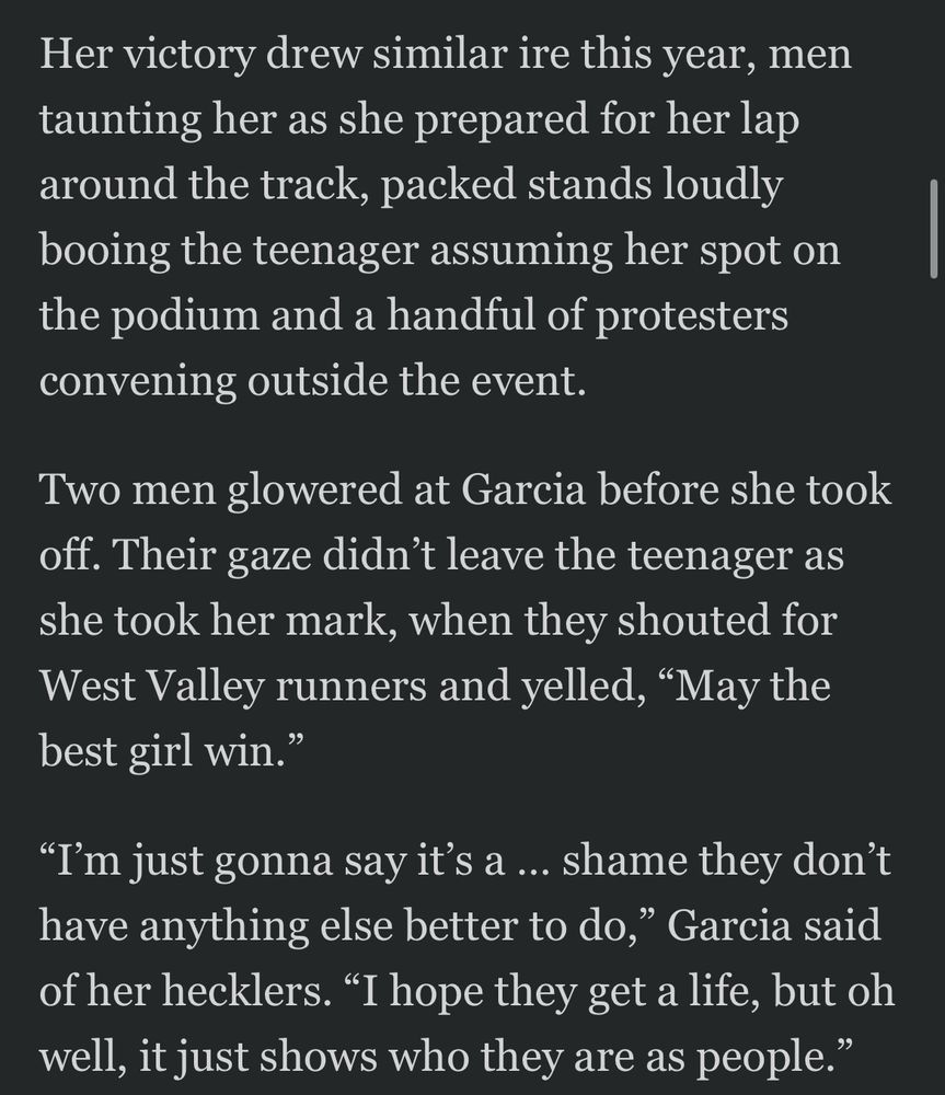 Her victory drew similar ire this year, men taunting her as she prepared for her lap around the track, packed stands loudly booing the teenager assuming her spot on the podium and a handful of protesters convening outside the event.
Two men glowered at Garcia before she took off. Their gaze didn't leave the teenager as she took her mark, when they shouted for West Valley runners and yelled, "May the best girl win."
"I'm just gonna say it's a ... shame they don't have anything else better to do," Garcia said of her hecklers. "I hope they get a life, but oh well, it just shows who they are as people."