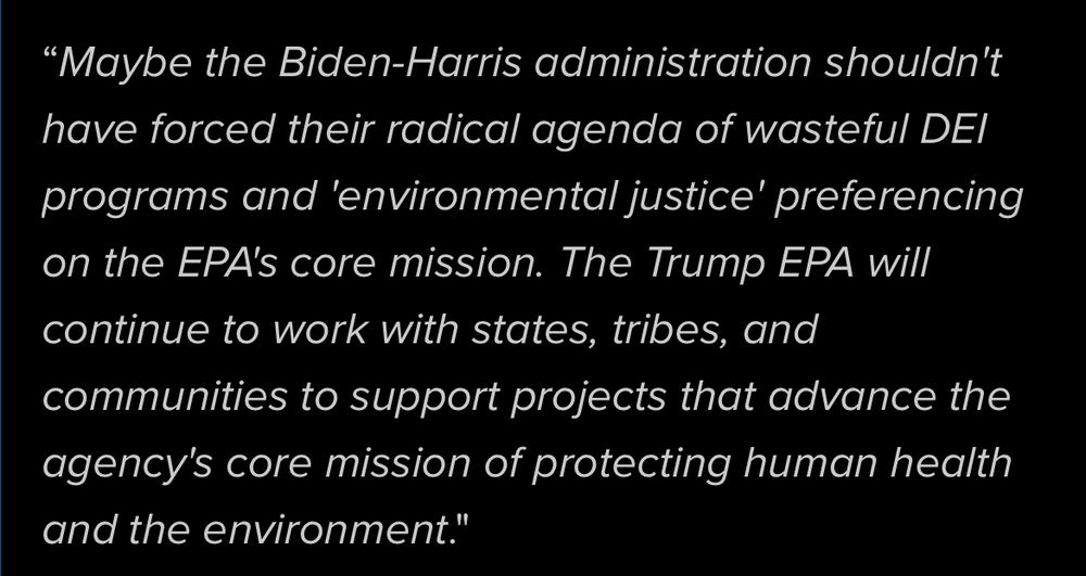 "Maybe the Biden-Harris administration shouldn't have forced their radical agenda of wasteful DEl programs and 'environmental justice' preferencing on the EPA's core mission. The Trump EPA will continue to work with states, tribes, and communities to support projects that advance the agency's core mission of protecting human health and the environment."