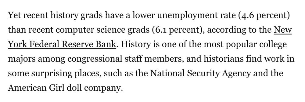 Yet recent history grads have a lower unemployment rate (4.6 percent) than recent computer science grads (6.1 percent), according to the New York Federal Reserve Bank. History is one of the most popular college majors among congressional staff members, and historians find work in some surprising places, such as the National Security Agency and the American Girl doll company.